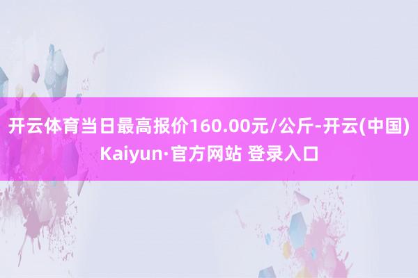 开云体育当日最高报价160.00元/公斤-开云(中国)Kaiyun·官方网站 登录入口