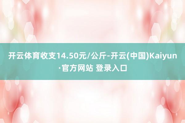 开云体育收支14.50元/公斤-开云(中国)Kaiyun·官方网站 登录入口