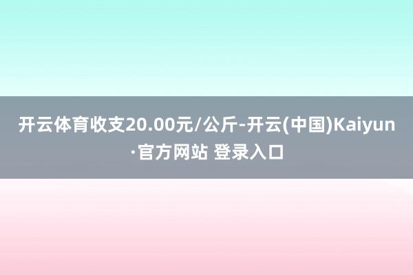 开云体育收支20.00元/公斤-开云(中国)Kaiyun·官方网站 登录入口