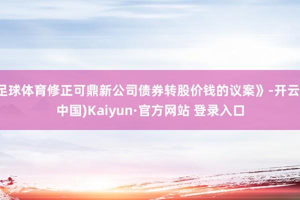 足球体育修正可鼎新公司债券转股价钱的议案》-开云(中国)Kaiyun·官方网站 登录入口