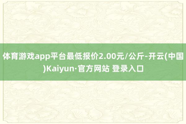 体育游戏app平台最低报价2.00元/公斤-开云(中国)Kaiyun·官方网站 登录入口