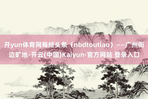 开yun体育网每经头条（nbdtoutiao）——广州街边旷地-开云(中国)Kaiyun·官方网站 登录入口